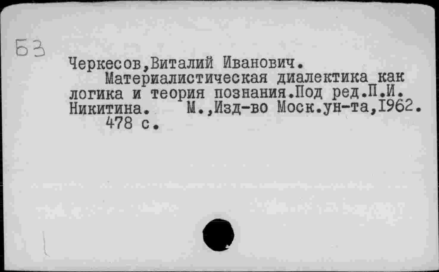 ﻿Черкесов,Виталий Иванович.
Материалистическая диалектика как логика и теория познания.Под ред.П.И. Никитина. М.,Изд-во Моск.ун-та,1962 478 с.